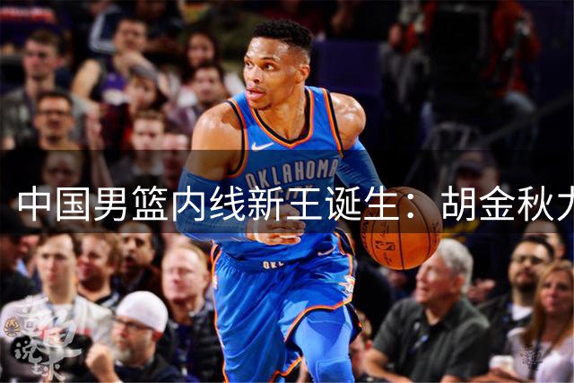 中国男篮内线新王诞生：胡金秋力压群雄扛起大旗