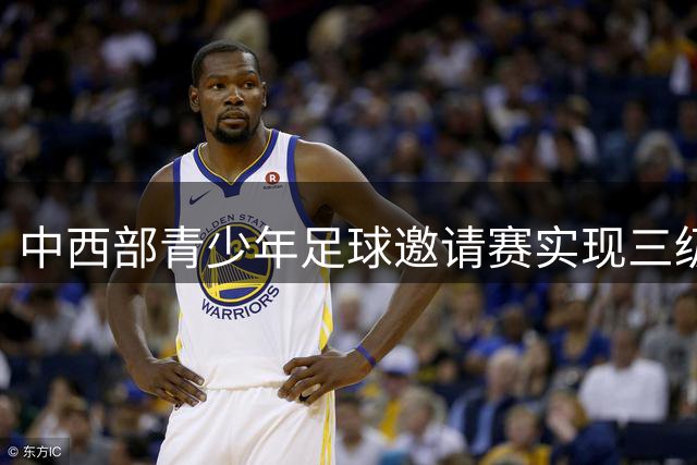 中西部青少年足球邀请赛实现三级跳 县级青训中心成赛事新主角