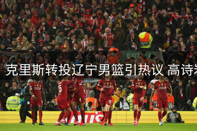 克里斯转投辽宁男篮引热议 高诗岩深情告别昔日战友