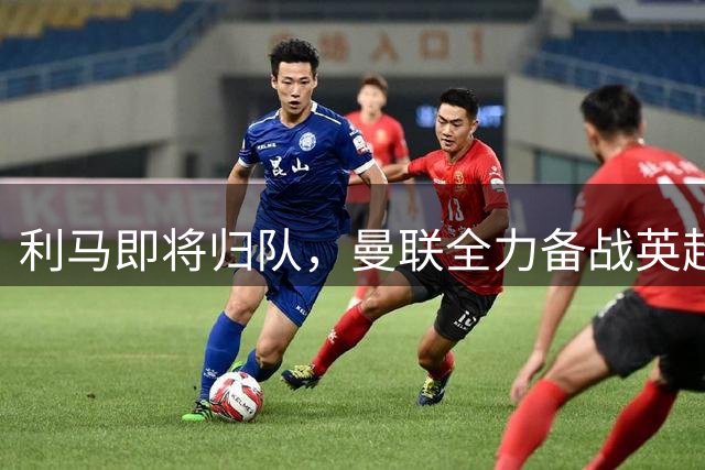 利马即将归队，曼联全力备战英超新赛季揭幕战