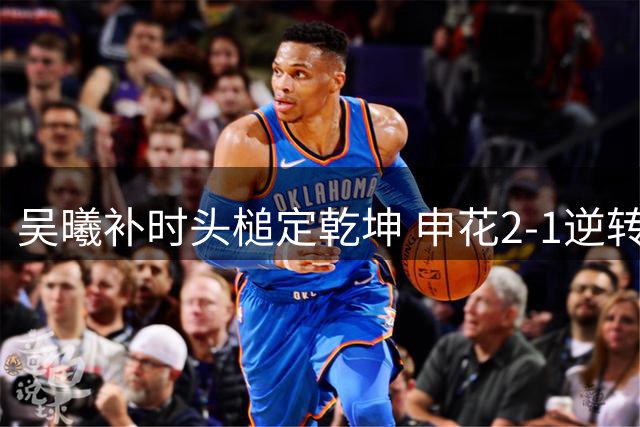 吴曦补时头槌定乾坤 申花2-1逆转河南延续争冠悬念