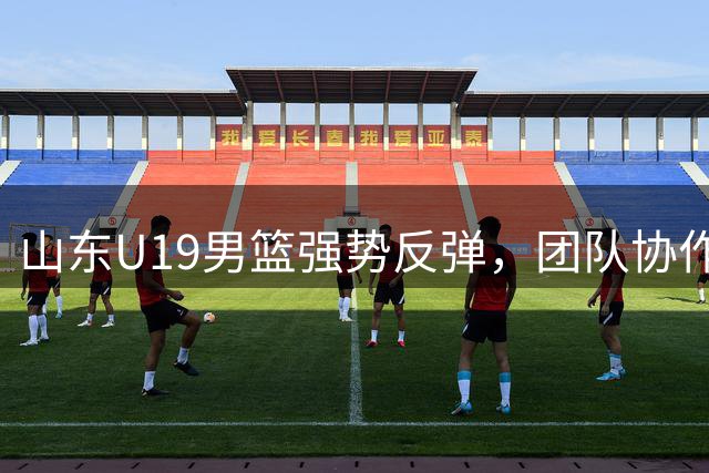 山东U19男篮强势反弹，团队协作击溃福建队