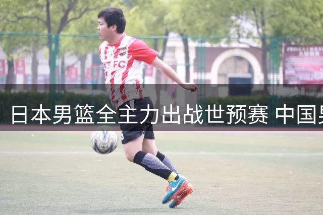 日本男篮全主力出战世预赛 中国男篮出线形势雪上加霜
