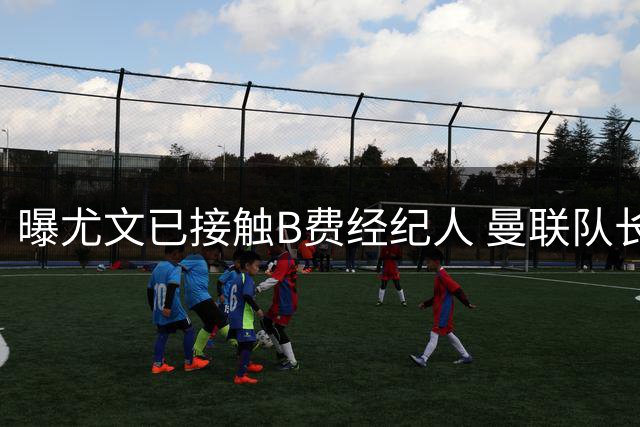 曝尤文已接触B费经纪人 曼联队长49万镑周薪成转会最大阻碍