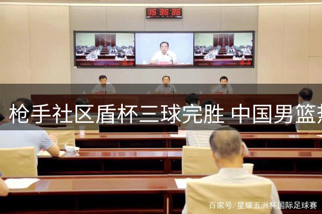 枪手社区盾杯三球完胜 中国男篮热身赛对决新西兰