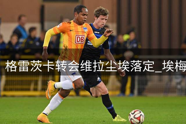格雷茨卡转会维拉尘埃落定 埃梅里促成关键协议