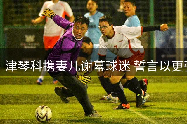 津琴科携妻儿谢幕球迷 誓言以更强姿态重返英超赛场
