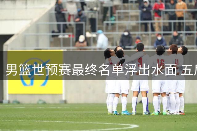 男篮世预赛最终名单浮出水面 五后卫配置引热议 焦泊乔成最大亮点