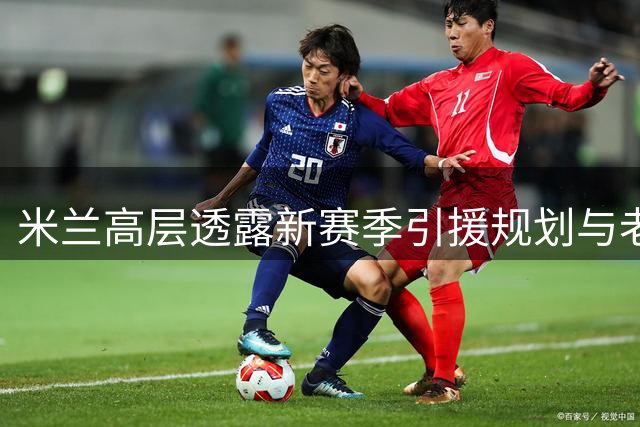 米兰高层透露新赛季引援规划与老板观战计划