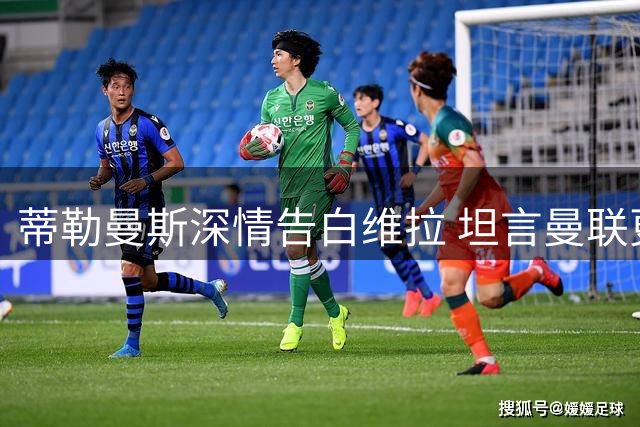 蒂勒曼斯深情告白维拉 坦言曼联更具吸引力