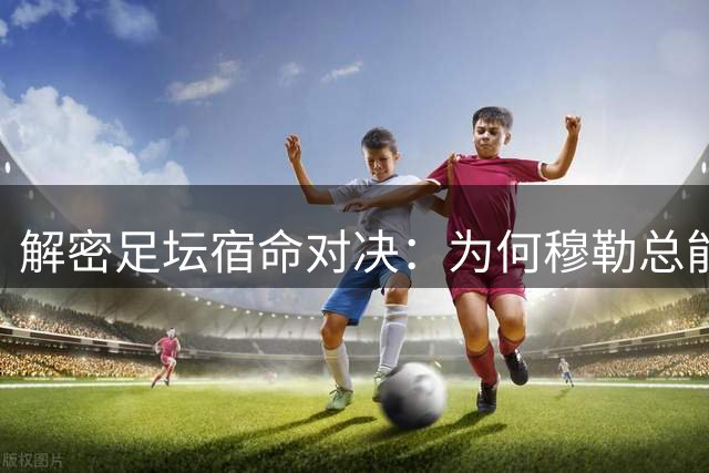 解密足坛宿命对决：为何穆勒总能成为梅西的"拦路虎"？