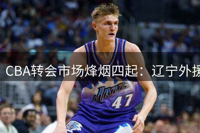 CBA转会市场烽烟四起：辽宁外援绯闻悬念迭起 胡金秋亿元身价引发连锁反应
