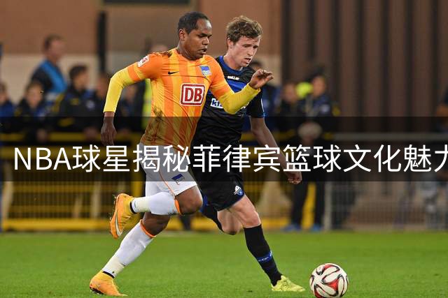 NBA球星揭秘菲律宾篮球文化魅力：热爱与坚韧的精神传承